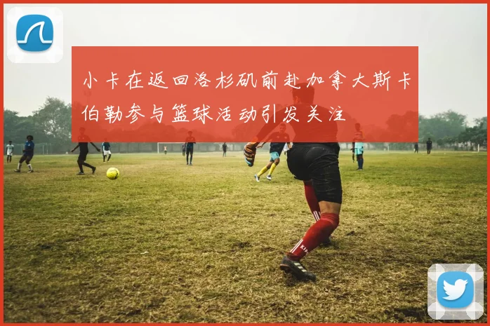 小卡在返回洛杉矶前赴加拿大斯卡伯勒参与篮球活动引发关注