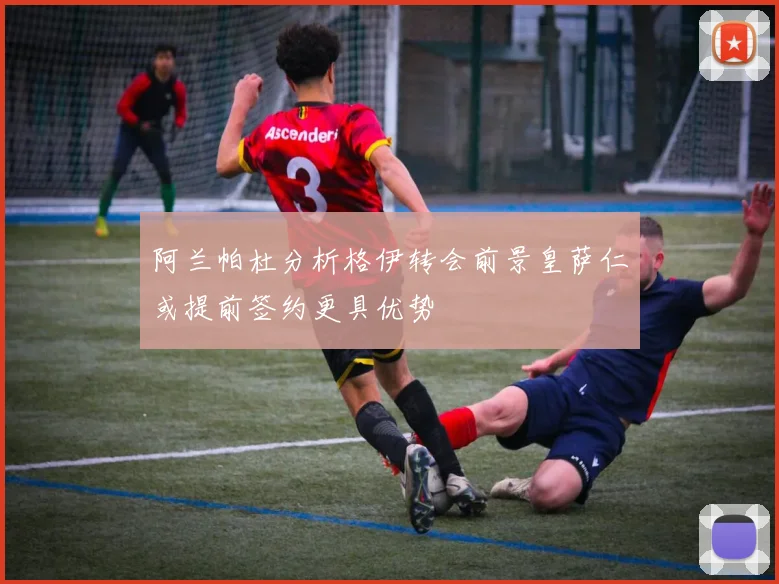 阿兰帕杜分析格伊转会前景皇萨仁或提前签约更具优势