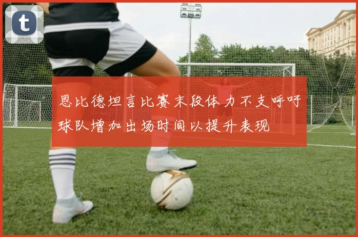 恩比德坦言比赛末段体力不支呼吁球队增加出场时间以提升表现