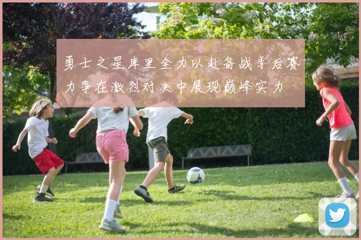 勇士之星库里全力以赴备战季后赛力争在激烈对决中展现巅峰实力