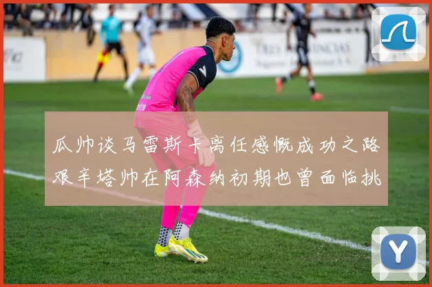 瓜帅谈马雷斯卡离任感慨成功之路艰辛塔帅在阿森纳初期也曾面临挑战