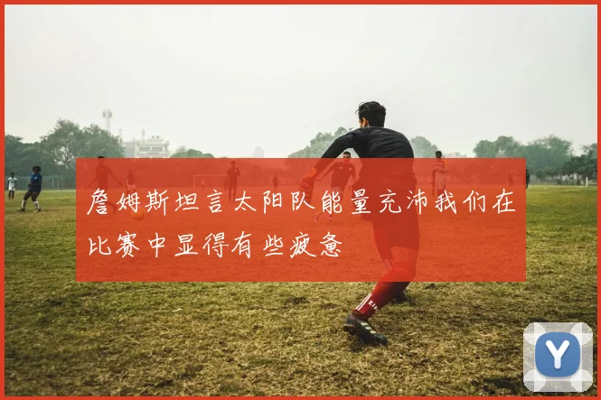 詹姆斯坦言太阳队能量充沛我们在比赛中显得有些疲惫