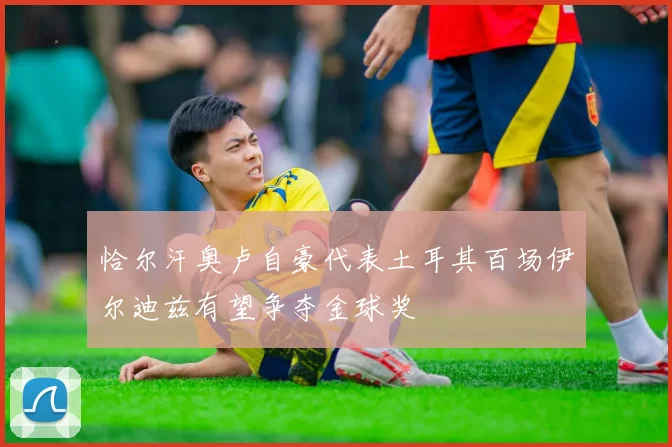 恰尔汗奥卢自豪代表土耳其百场伊尔迪兹有望争夺金球奖