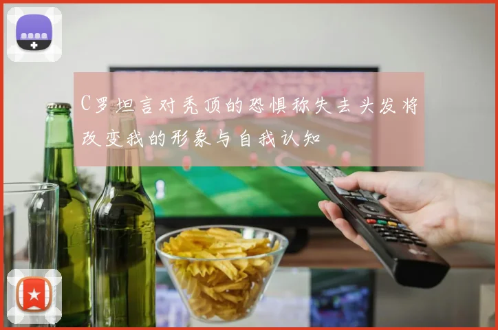 C罗坦言对秃顶的恐惧称失去头发将改变我的形象与自我认知