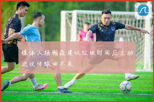 媒体人杨瀚森建议垃圾时间应主动进攻传球回不来
