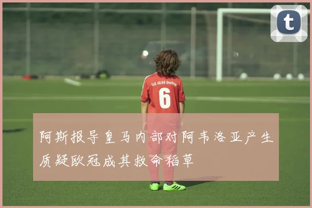 阿斯报导皇马内部对阿韦洛亚产生质疑欧冠成其救命稻草