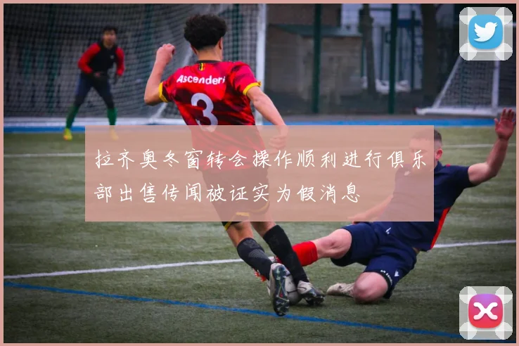 拉齐奥冬窗转会操作顺利进行俱乐部出售传闻被证实为假消息