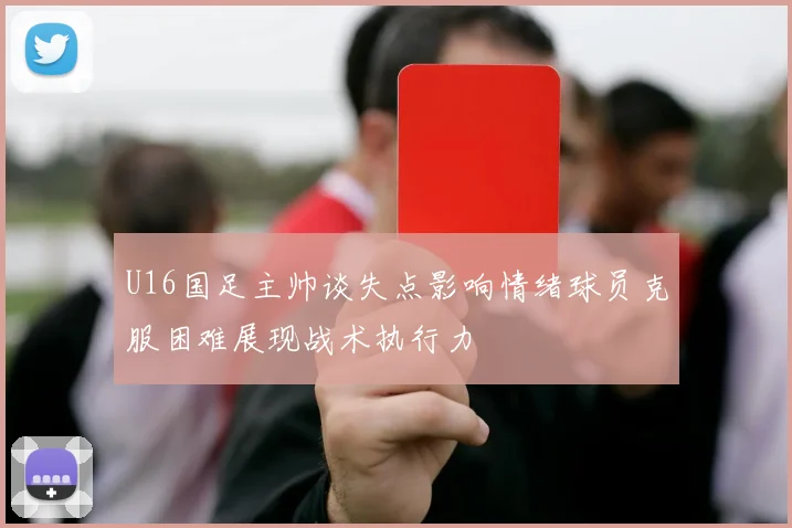 U16国足主帅谈失点影响情绪球员克服困难展现战术执行力