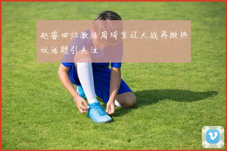 赵睿回归激活周琦京辽大战再掀热议话题引关注