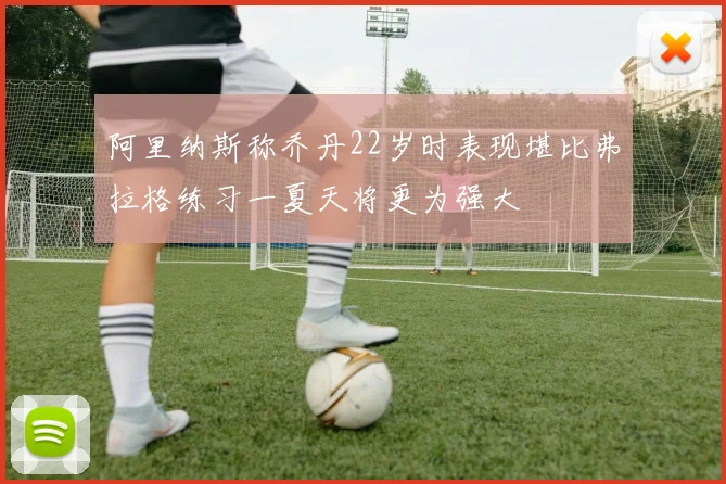 阿里纳斯称乔丹22岁时表现堪比弗拉格练习一夏天将更为强大