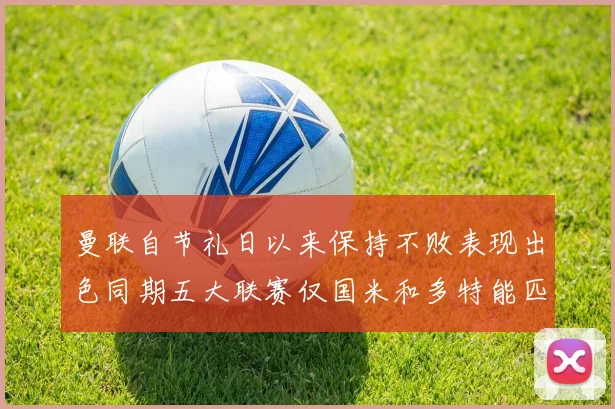 曼联自节礼日以来保持不败表现出色同期五大联赛仅国米和多特能匹敌