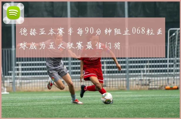 德赫亚本赛季每90分钟阻止068粒丢球成为五大联赛最佳门将