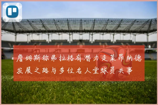 詹姆斯称弗拉格有潜力走莱昂纳德发展之路与多位名人堂球员共事