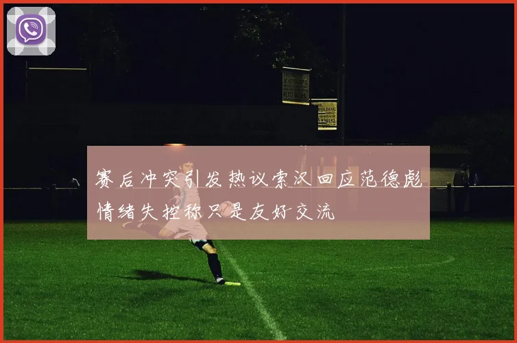 赛后冲突引发热议索汉回应范德彪情绪失控称只是友好交流
