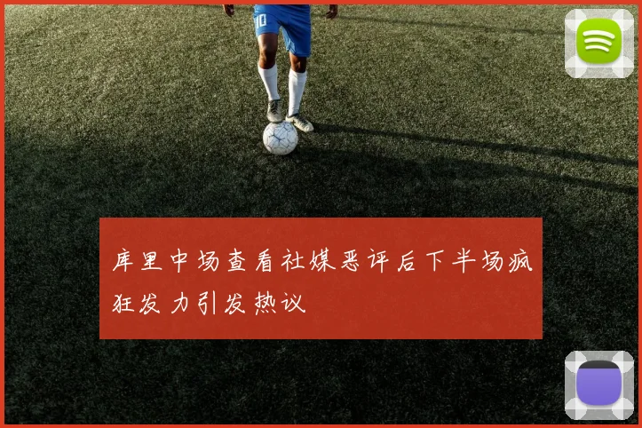 库里中场查看社媒恶评后下半场疯狂发力引发热议