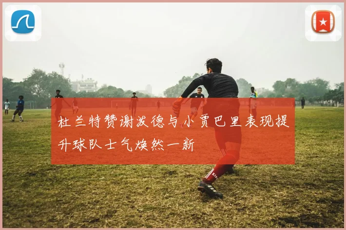 杜兰特赞谢泼德与小贾巴里表现提升球队士气焕然一新