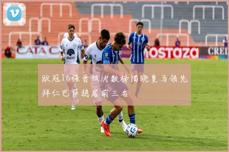 欧冠16强晋级次数榜揭晓皇马领先拜仁巴萨稳居前三名