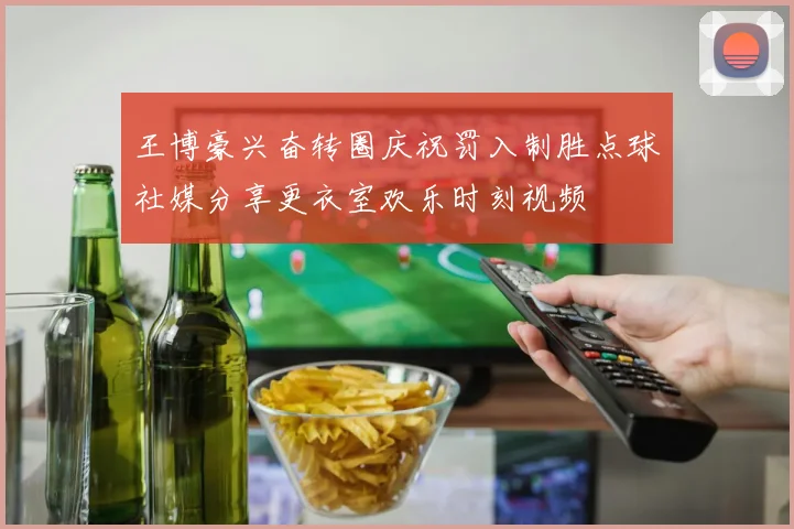 王博豪兴奋转圈庆祝罚入制胜点球社媒分享更衣室欢乐时刻视频