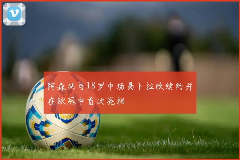 阿森纳与18岁中场易卜拉欣续约并在欧冠中首次亮相