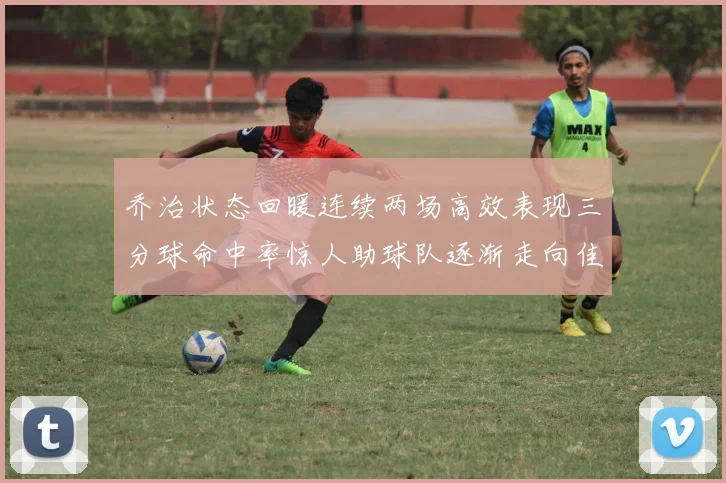 乔治状态回暖连续两场高效表现三分球命中率惊人助球队逐渐走向佳境